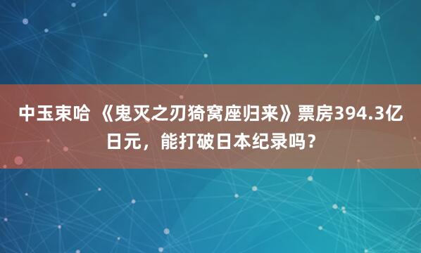 中玉束哈 《鬼灭之刃猗窝座归来》票房394.3亿日元,能打破日本纪录吗?