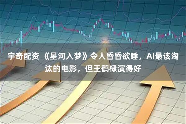 宇奇配资 《星河入梦》令人昏昏欲睡，AI最该淘汰的电影，但王鹤棣演得好