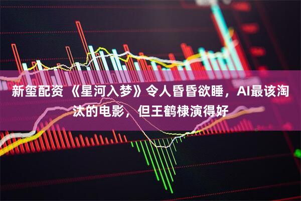 新玺配资 《星河入梦》令人昏昏欲睡，AI最该淘汰的电影，但王鹤棣演得好