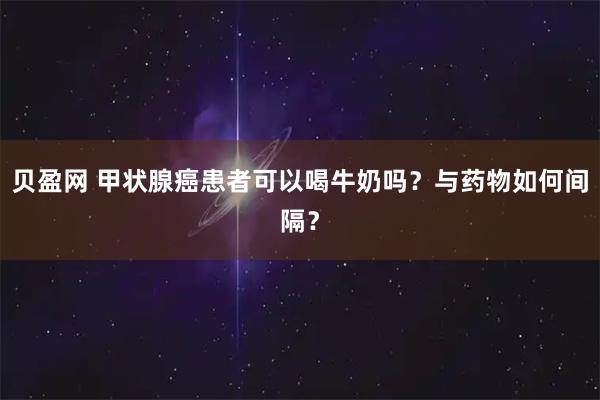 贝盈网 甲状腺癌患者可以喝牛奶吗?与药物如何间隔?