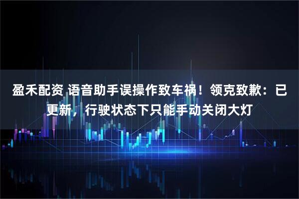 盈禾配资 语音助手误操作致车祸!领克致歉:已更新,行驶状态下只能手动关闭大灯