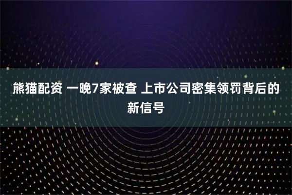 熊猫配资 一晚7家被查 上市公司密集领罚背后的新信号
