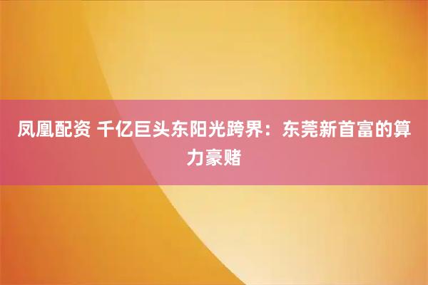 凤凰配资 千亿巨头东阳光跨界：东莞新首富的算力豪赌