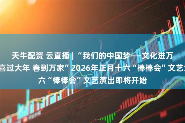 天牛配资 云直播 | “我们的中国梦——文化进万家”“欢欢喜喜过大年 春到万家”2026年正月十六“棒棒会”文艺演出即将开始