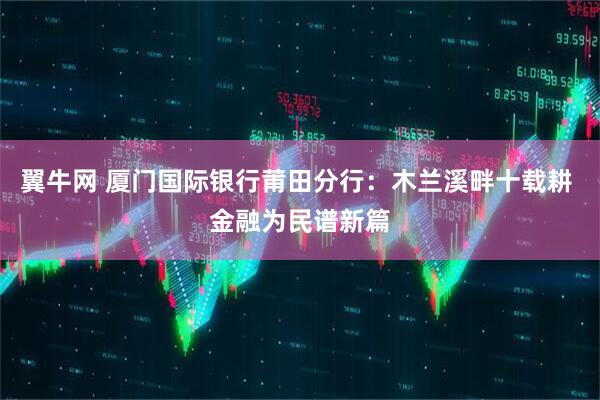 翼牛网 厦门国际银行莆田分行：木兰溪畔十载耕 金融为民谱新篇