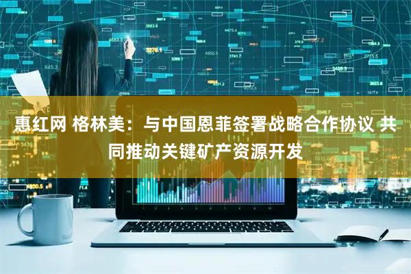 惠红网 格林美：与中国恩菲签署战略合作协议 共同推动关键矿产资源开发