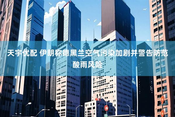 天宇优配 伊朗称德黑兰空气污染加剧并警告防范酸雨风险
