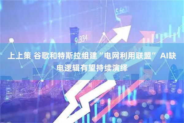 上上策 谷歌和特斯拉组建“电网利用联盟” AI缺电逻辑有望持续演绎