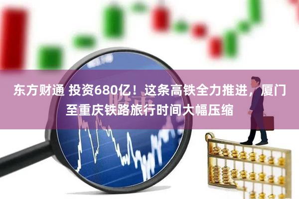 东方财通 投资680亿！这条高铁全力推进，厦门至重庆铁路旅行时间大幅压缩