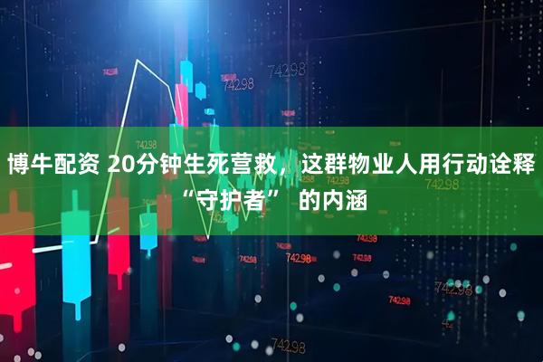 博牛配资 20分钟生死营救，这群物业人用行动诠释“守护者”  的内涵