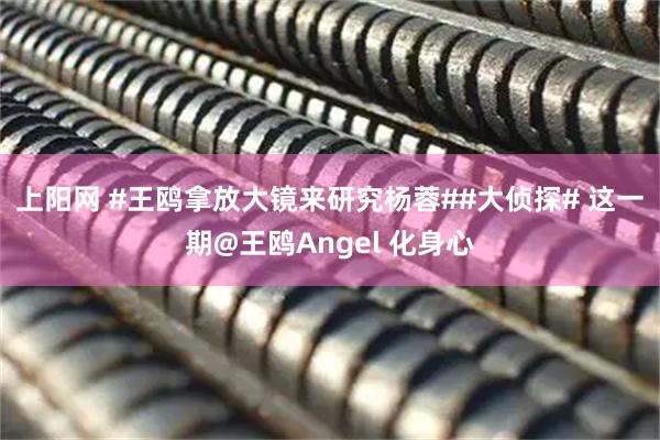 上阳网 #王鸥拿放大镜来研究杨蓉##大侦探# 这一期@王鸥Angel 化身心