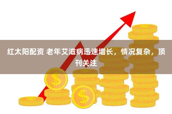 红太阳配资 老年艾滋病迅速增长，情况复杂，顶刊关注