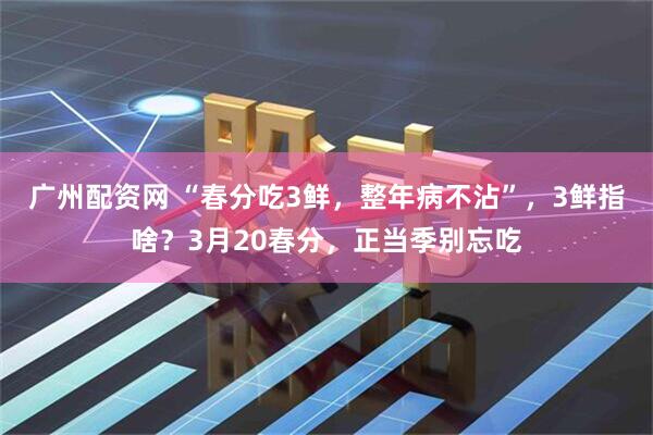 广州配资网 “春分吃3鲜，整年病不沾”，3鲜指啥？3月20春分，正当季别忘吃