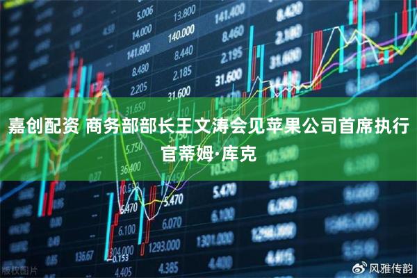 嘉创配资 商务部部长王文涛会见苹果公司首席执行官蒂姆·库克