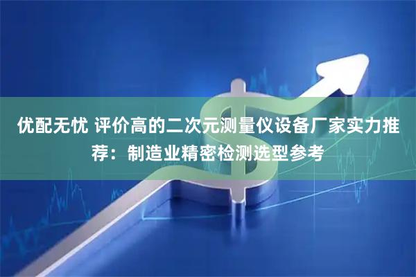 优配无忧 评价高的二次元测量仪设备厂家实力推荐：制造业精密检测选型参考