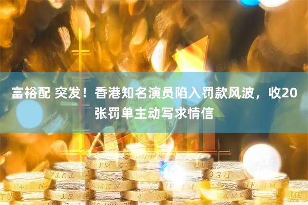 富裕配 突发！香港知名演员陷入罚款风波，收20张罚单主动写求情信