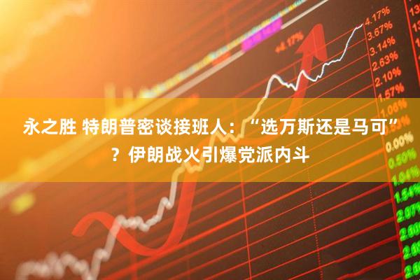 永之胜 特朗普密谈接班人：“选万斯还是马可”？伊朗战火引爆党派内斗