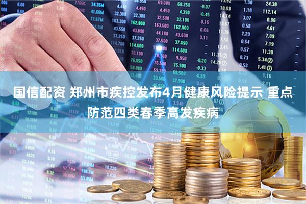 国信配资 郑州市疾控发布4月健康风险提示 重点防范四类春季高发疾病