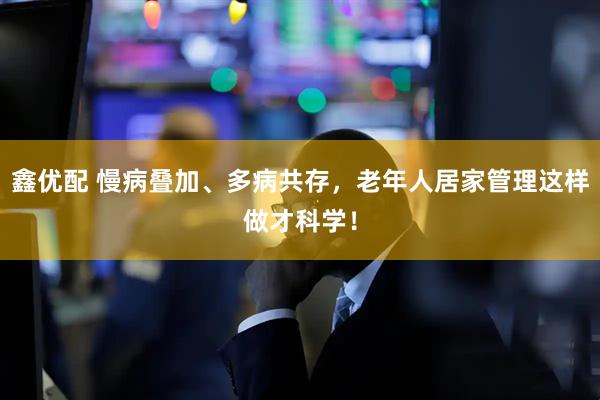 鑫优配 慢病叠加、多病共存，老年人居家管理这样做才科学！