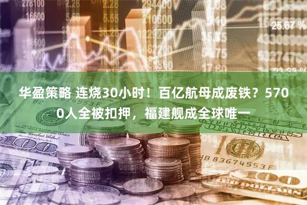华盈策略 连烧30小时！百亿航母成废铁？5700人全被扣押，福建舰成全球唯一