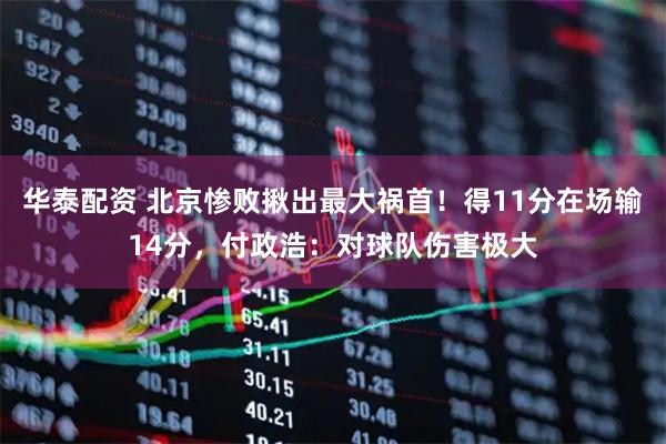 华泰配资 北京惨败揪出最大祸首!得11分在场输14分,付政浩:对球队伤害极大