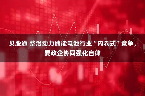贝股通 整治动力储能电池行业“内卷式”竞争，要政企协同强化自律
