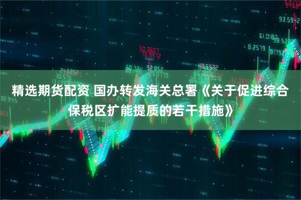 精选期货配资 国办转发海关总署《关于促进综合保税区扩能提质的若干措施》