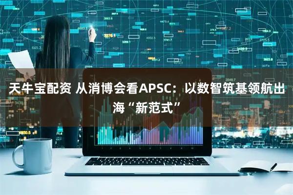 天牛宝配资 从消博会看APSC：以数智筑基领航出海“新范式”