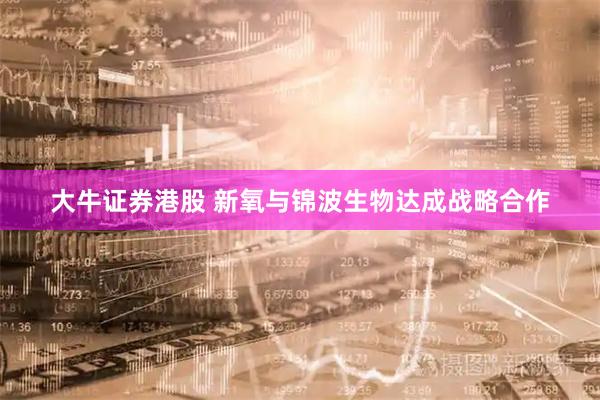 大牛证券港股 新氧与锦波生物达成战略合作