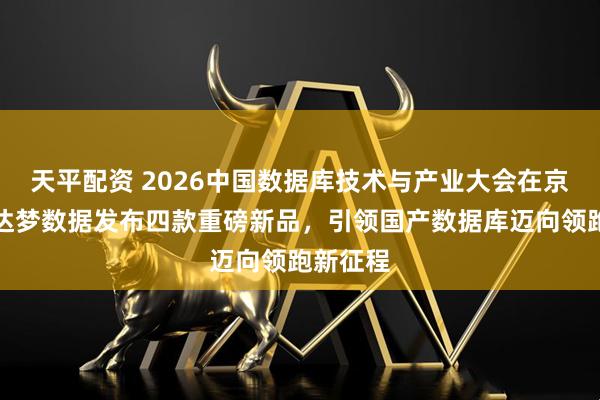 天平配资 2026中国数据库技术与产业大会在京召开，达梦数据发布四款重磅新品，引领国产数据库迈向领跑新征程