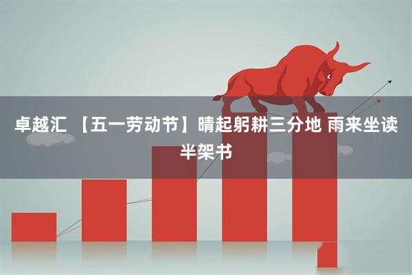 卓越汇 【五一劳动节】晴起躬耕三分地 雨来坐读半架书