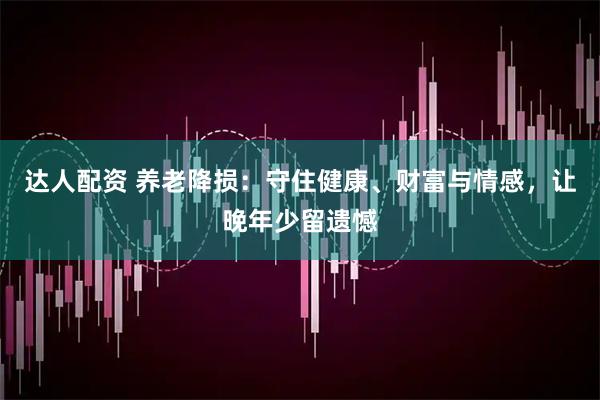 达人配资 养老降损：守住健康、财富与情感，让晚年少留遗憾