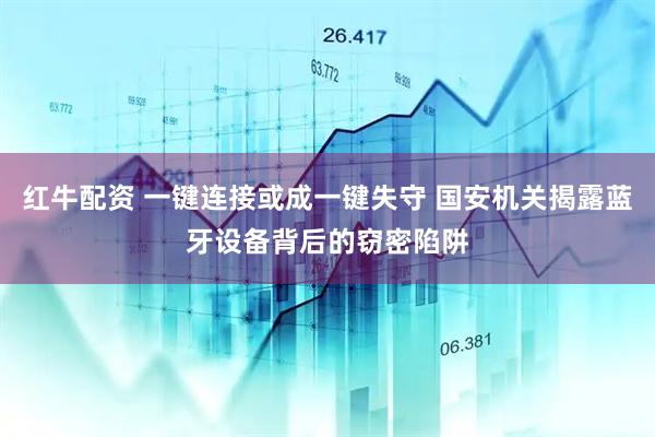 红牛配资 一键连接或成一键失守 国安机关揭露蓝牙设备背后的窃密陷阱