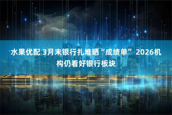 水果优配 3月末银行扎堆晒“成绩单” 2026机构仍看好银行板块