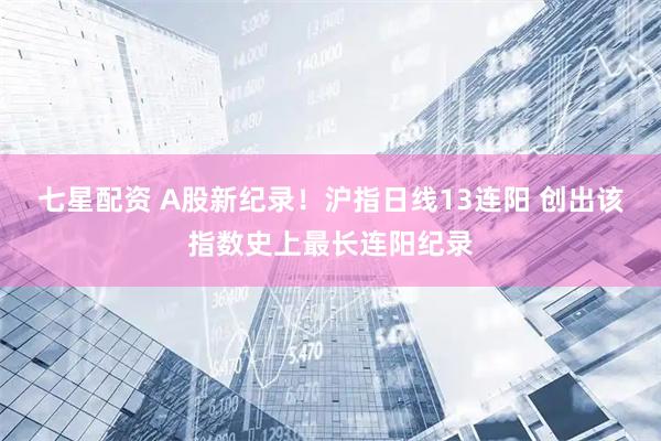 七星配资 A股新纪录！沪指日线13连阳 创出该指数史上最长连阳纪录