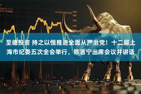 至德投资 持之以恒推进全面从严治党！十二届上海市纪委五次全会举行，陈吉宁出席会议并讲话