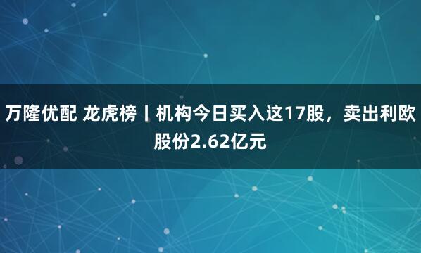 万隆优配 龙虎榜丨机构今日买入这17股，卖出利欧股份2.62亿元
