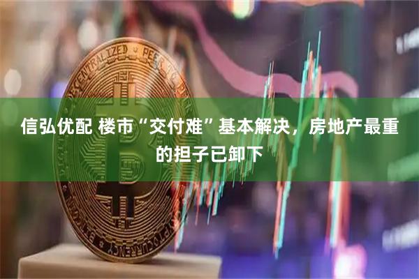 信弘优配 楼市“交付难”基本解决，房地产最重的担子已卸下