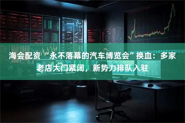 海会配资 “永不落幕的汽车博览会”换血：多家老店大门紧闭，新势力排队入驻
