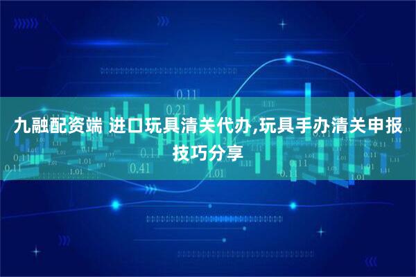 九融配资端 进口玩具清关代办,玩具手办清关申报技巧分享