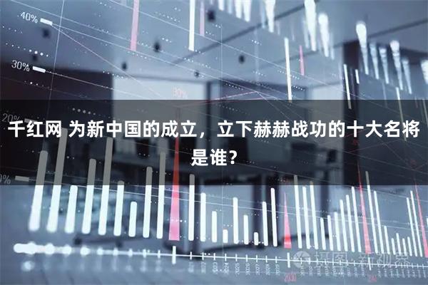 千红网 为新中国的成立，立下赫赫战功的十大名将是谁？