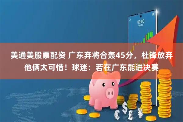 美通美股票配资 广东弃将合轰45分，杜锋放弃他俩太可惜！球迷：若在广东能进决赛