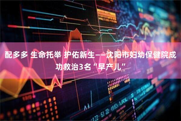 配多多 生命托举 护佑新生——沈阳市妇幼保健院成功救治3名“早产儿”