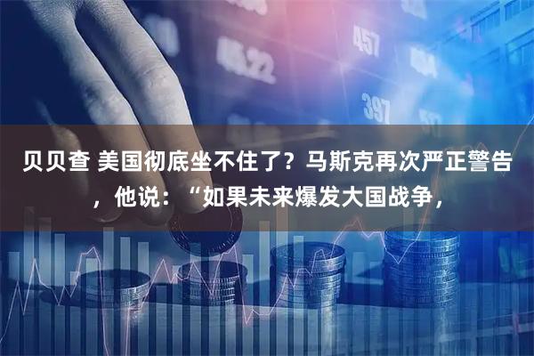 贝贝查 美国彻底坐不住了？马斯克再次严正警告，他说：“如果未来爆发大国战争，