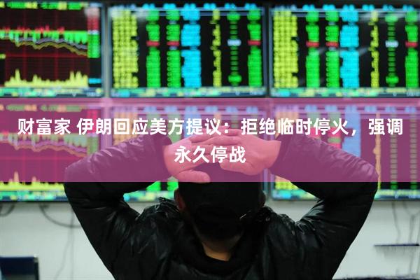 财富家 伊朗回应美方提议：拒绝临时停火，强调永久停战