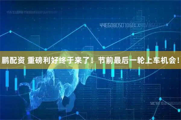鹏配资 重磅利好终于来了！节前最后一轮上车机会！