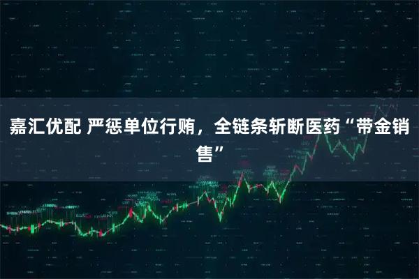嘉汇优配 严惩单位行贿,全链条斩断医药“带金销售”