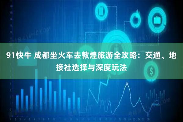 91快牛 成都坐火车去敦煌旅游全攻略：交通、地接社选择与深度玩法
