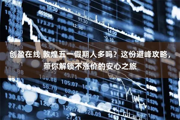 创盈在线 敦煌五一假期人多吗？这份避峰攻略，带你解锁不涨价的安心之旅