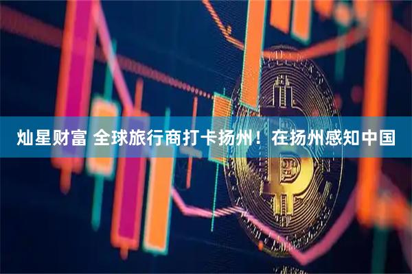 灿星财富 全球旅行商打卡扬州！在扬州感知中国